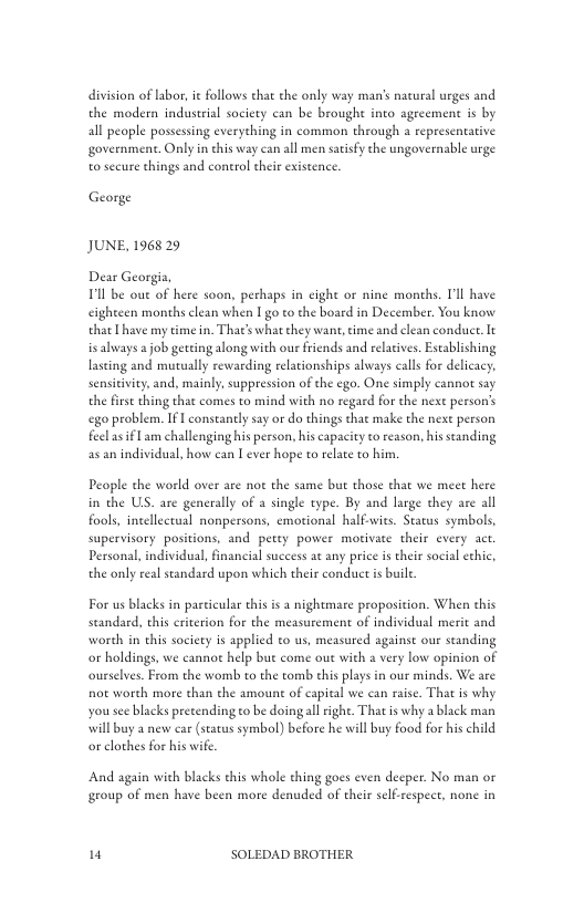 division of Labor, it follows that the only way man’s natural urges and the modern industrial society can be brought into agreement is by all people possessing everything in common through a representative government. Only in this way can all men satisfy the ungovernable urge o secure things and control their existence.  George  JUNE, 1968 29  Tl be oue of here soon, perhaps in cight or nine months. Tl have cighteen months clean when I go to the board in December. You know that L have my time in. Tha’ what they want,time and clean conduce. It is always a job gerting along with our friends and relatives. Establishing lasting and mutually rewarding relationships always call for delicacy. sensitivity, and, mainly, suppression of the ego. One simply cannot say the firse thing tht comes to mind with no regard for the next person’s ego problem. IF | constantly say or do things chat make the next person feelas €1 am challenging his person, his capacity o reason, his standing as an individual, how can T ever hope to relate to him  People the world over are not the same but those that we meet here in the US. are generally of a single type. By and large they are all fools, intellectual nonpersons, emotional halfwies. Status symbols, supervisory positions, and pety power motivate their every act. Personal, individual, inancial success at any price is their social chic, the only real standard upon which their conduct i buile  For us blacks in paeicular this is  nightmare proposicion. When this seandard, this criterion for the measurement of individual merit and worch in this society s applied to us, measured againse our standing or holdings, we cannot help but come out with a very low opinion of ourselves. From the womb to the tomb this plays in our minds. We are not worth more than the amount of capital we can raise. That is why yousee blacks precendingto be doing all ighe. That s why a black man will buy a new car (status symbol) before he will buy food for his child o clothes for his wife  And again with blacks this whole thing goes even decper. No man or group of men have been more denuded of their selfrespece, none in  1 SOLEDAD BROTHER 